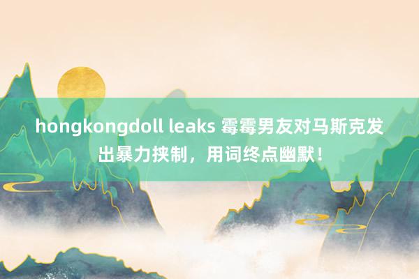 hongkongdoll leaks 霉霉男友对马斯克发出暴力挟制，用词终点幽默！