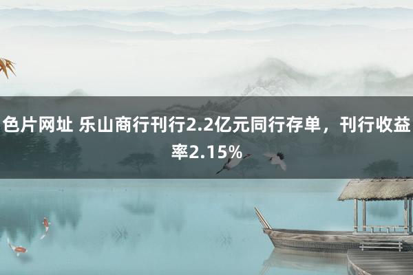 色片网址 乐山商行刊行2.2亿元同行存单，刊行收益率2.15%