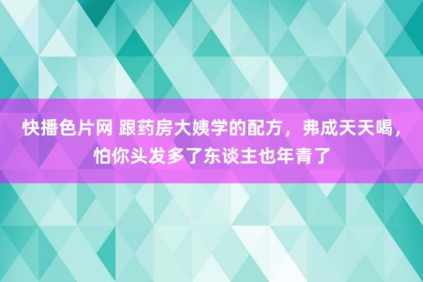 快播色片网 跟药房大姨学的配方，弗成天天喝，怕你头发多了东谈主也年青了