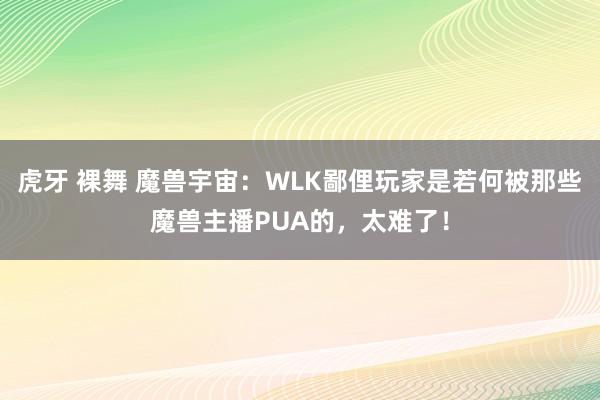 虎牙 裸舞 魔兽宇宙：WLK鄙俚玩家是若何被那些魔兽主播PUA的，太难了！