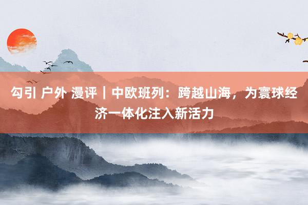 勾引 户外 漫评｜中欧班列：跨越山海，为寰球经济一体化注入新活力