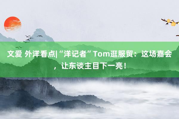 文爱 外洋看点|“洋记者”Tom逛服贸：这场嘉会，让东谈主目下一亮！