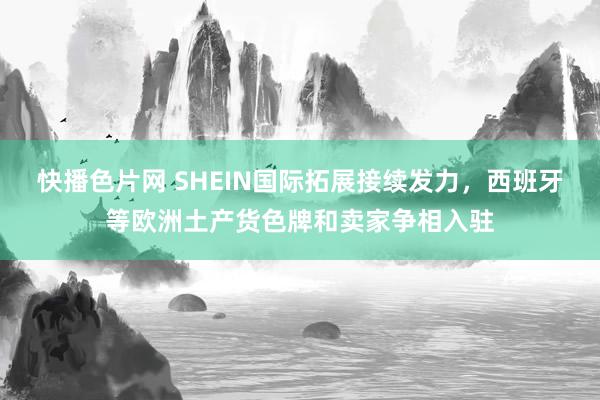 快播色片网 SHEIN国际拓展接续发力，西班牙等欧洲土产货色牌和卖家争相入驻