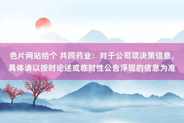 色片网站给个 共同药业：对于公司项决策信息，具体请以按时论述或临时性公告浮现的信息为准