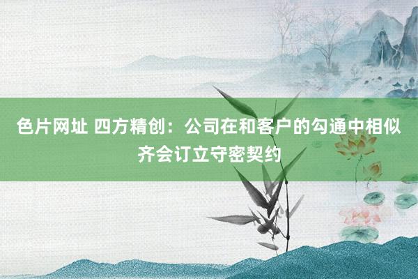 色片网址 四方精创：公司在和客户的勾通中相似齐会订立守密契约