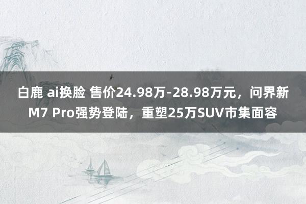 白鹿 ai换脸 售价24.98万-28.98万元，问界新M7 Pro强势登陆，重塑25万SUV市集面容