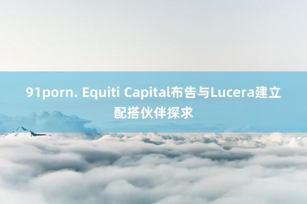 91porn. Equiti Capital布告与Lucera建立配搭伙伴探求