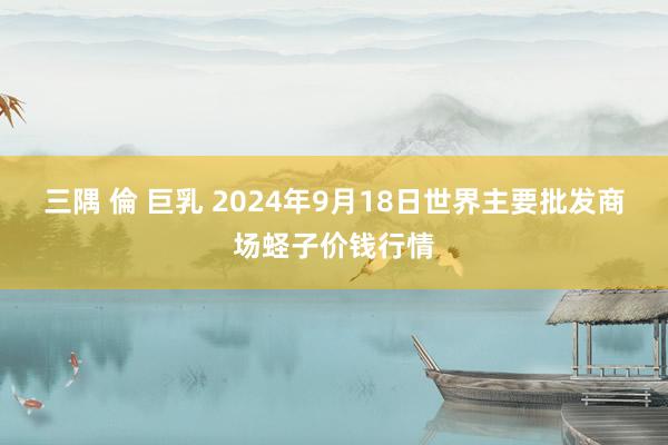 三隅 倫 巨乳 2024年9月18日世界主要批发商场蛏子价钱行情