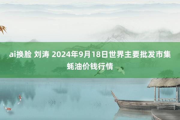 ai换脸 刘涛 2024年9月18日世界主要批发市集蚝油价钱行情