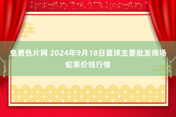 免费色片网 2024年9月18日寰球主要批发商场蛇果价钱行情