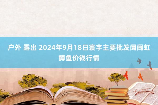 户外 露出 2024年9月18日寰宇主要批发阛阓虹鳟鱼价钱行情