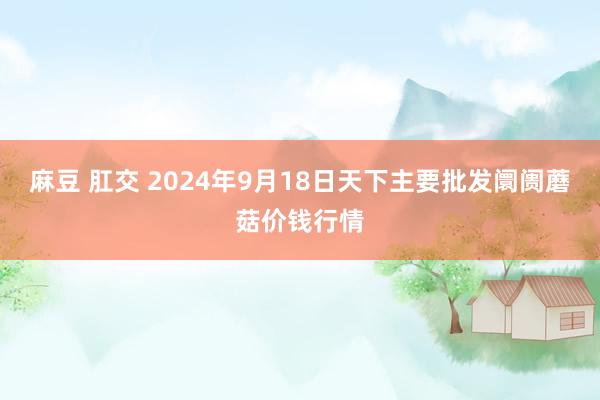 麻豆 肛交 2024年9月18日天下主要批发阛阓蘑菇价钱行情