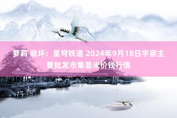 萝莉 崩坏：星穹铁道 2024年9月18日宇宙主要批发市集薏米价钱行情