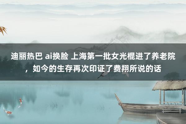 迪丽热巴 ai换脸 上海第一批女光棍进了养老院，如今的生存再次印证了费翔所说的话