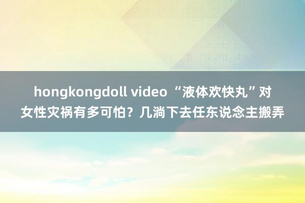 hongkongdoll video “液体欢快丸”对女性灾祸有多可怕？几淌下去任东说念主搬弄