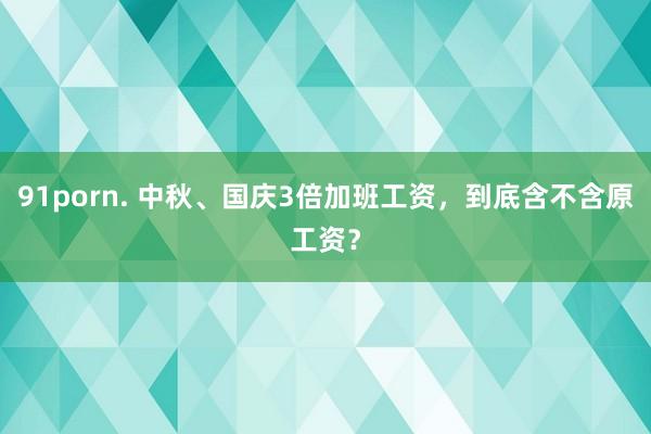 91porn. 中秋、国庆3倍加班工资，到底含不含原工资？