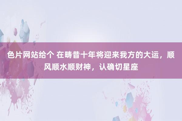 色片网站给个 在畴昔十年将迎来我方的大运，顺风顺水顺财神，认确切星座