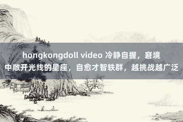 hongkongdoll video 冷静自握，窘境中敞开光线的星座，自愈才智轶群，越挑战越广泛