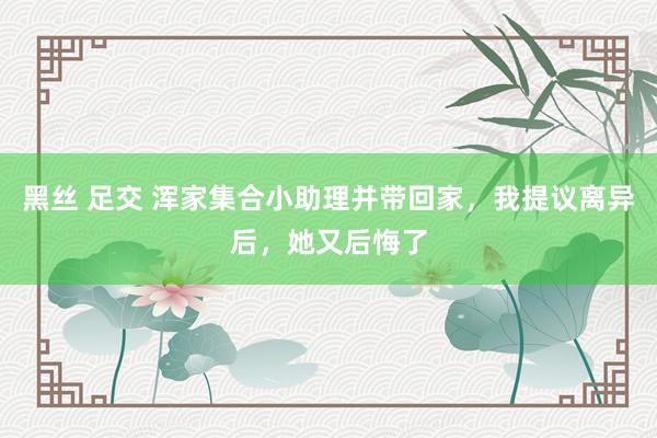 黑丝 足交 浑家集合小助理并带回家，我提议离异后，她又后悔了