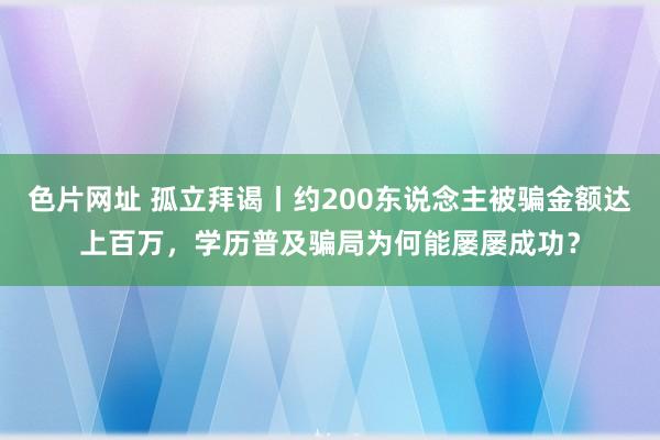 色片网址 孤立拜谒丨约200东说念主被骗金额达上百万，学历普及骗局为何能屡屡成功？