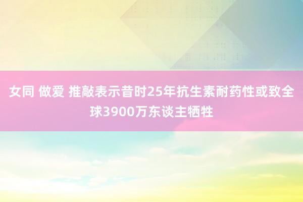 女同 做爱 推敲表示昔时25年抗生素耐药性或致全球3900万东谈主牺牲