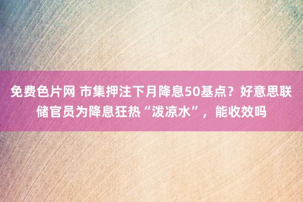 免费色片网 市集押注下月降息50基点？好意思联储官员为降息狂热“泼凉水”，能收效吗