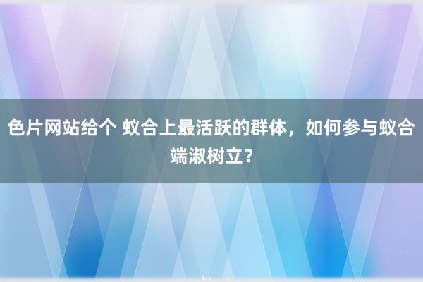 色片网站给个 蚁合上最活跃的群体，如何参与蚁合端淑树立？