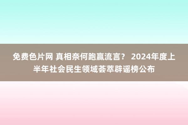 免费色片网 真相奈何跑赢流言？ 2024年度上半年社会民生领域荟萃辟谣榜公布