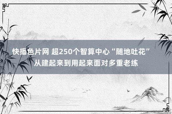 快播色片网 超250个智算中心“随地吐花”    从建起来到用起来面对多重老练