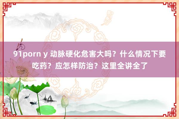 91porn y 动脉硬化危害大吗？什么情况下要吃药？应怎样防治？这里全讲全了