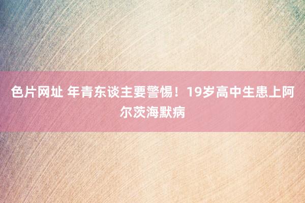 色片网址 年青东谈主要警惕！19岁高中生患上阿尔茨海默病