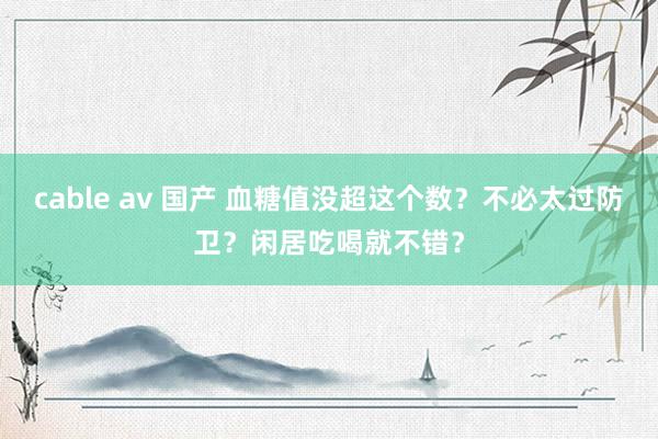 cable av 国产 血糖值没超这个数？不必太过防卫？闲居吃喝就不错？