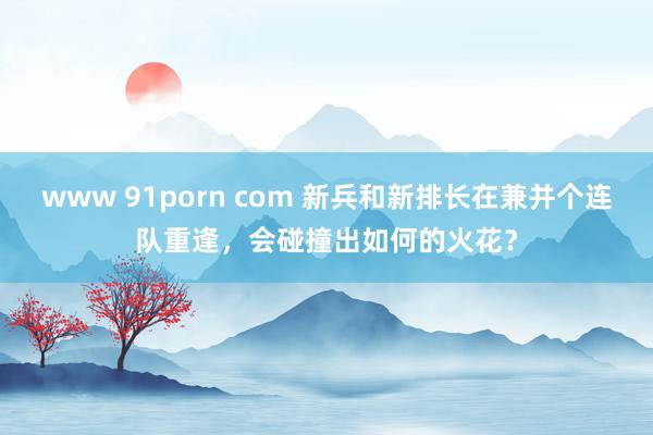 www 91porn com 新兵和新排长在兼并个连队重逢，会碰撞出如何的火花？