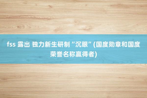 fss 露出 独力新生研制“沉眼”(国度勋章和国度荣誉名称赢得者)