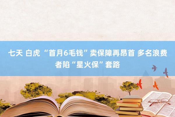 七天 白虎 “首月6毛钱”卖保障再昂首 多名浪费者陷“星火保”套路