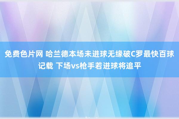 免费色片网 哈兰德本场未进球无缘破C罗最快百球记载 下场vs枪手若进球将追平