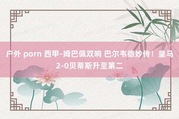 户外 porn 西甲-姆巴佩双响 巴尔韦德妙传！皇马2-0贝蒂斯升至第二