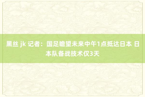 黑丝 jk 记者：国足瞻望未来中午1点抵达日本 日本队备战技术仅3天