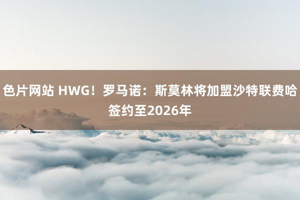 色片网站 HWG！罗马诺：斯莫林将加盟沙特联费哈签约至2026年