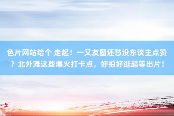 色片网站给个 走起！一又友圈还愁没东谈主点赞？北外滩这些爆火打卡点，好拍好逛超等出片！