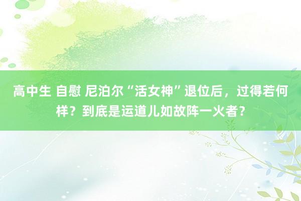 高中生 自慰 尼泊尔“活女神”退位后，过得若何样？到底是运道儿如故阵一火者？