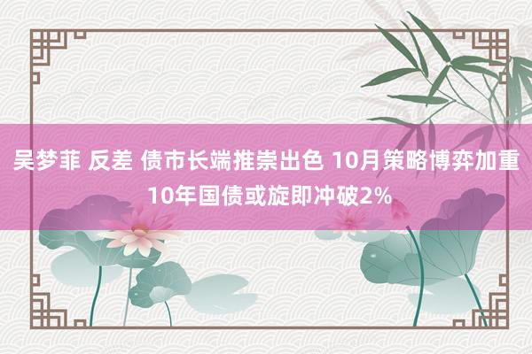 吴梦菲 反差 债市长端推崇出色 10月策略博弈加重 10年国债或旋即冲破2%