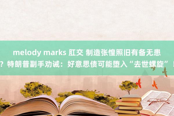 melody marks 肛交 制造张惶照旧有备无患？特朗普副手劝诫：好意思债可能堕入“去世螺旋” ！