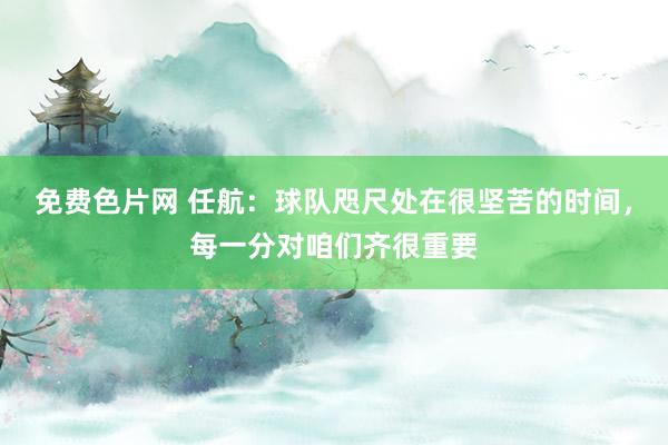 免费色片网 任航：球队咫尺处在很坚苦的时间，每一分对咱们齐很重要