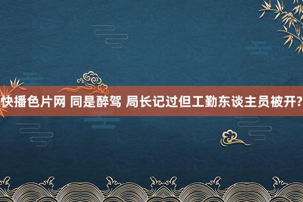 快播色片网 同是醉驾 局长记过但工勤东谈主员被开?