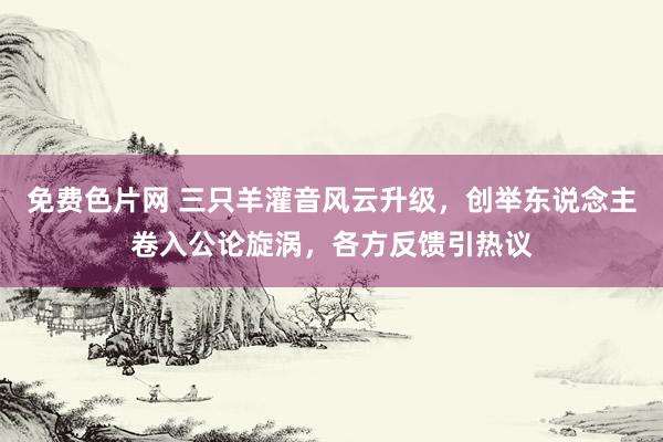 免费色片网 三只羊灌音风云升级，创举东说念主卷入公论旋涡，各方反馈引热议