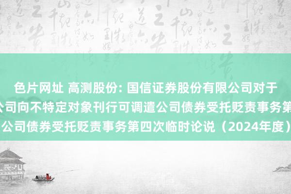 色片网址 高测股份: 国信证券股份有限公司对于青岛高测科技股份有限公司向不特定对象刊行可调遣公司债券受托贬责事务第四次临时论说（2024年度）