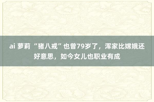 ai 萝莉 “猪八戒”也曾79岁了，浑家比嫦娥还好意思，如今女儿也职业有成