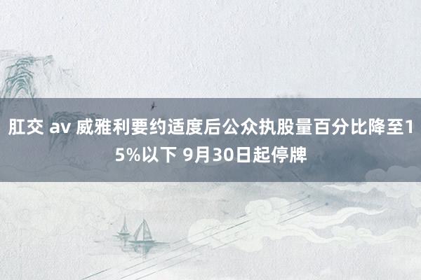 肛交 av 威雅利要约适度后公众执股量百分比降至15%以下 9月30日起停牌