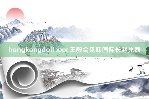 hongkongdoll xxx 王毅会见韩国际长赵兑烈